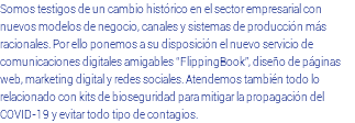 Somos testigos de un cambio histórico en el sector empresarial con nuevos modelos de negocio, canales y sistemas de producción más racionales. Por ello ponemos a su disposición el nuevo servicio de comunicaciones digitales amigables “FlippingBook”, diseño de páginas web, marketing digital y redes sociales. Atendemos también todo lo relacionado con kits de bioseguridad para mitigar la propagación del COVID-19 y evitar todo tipo de contagios.